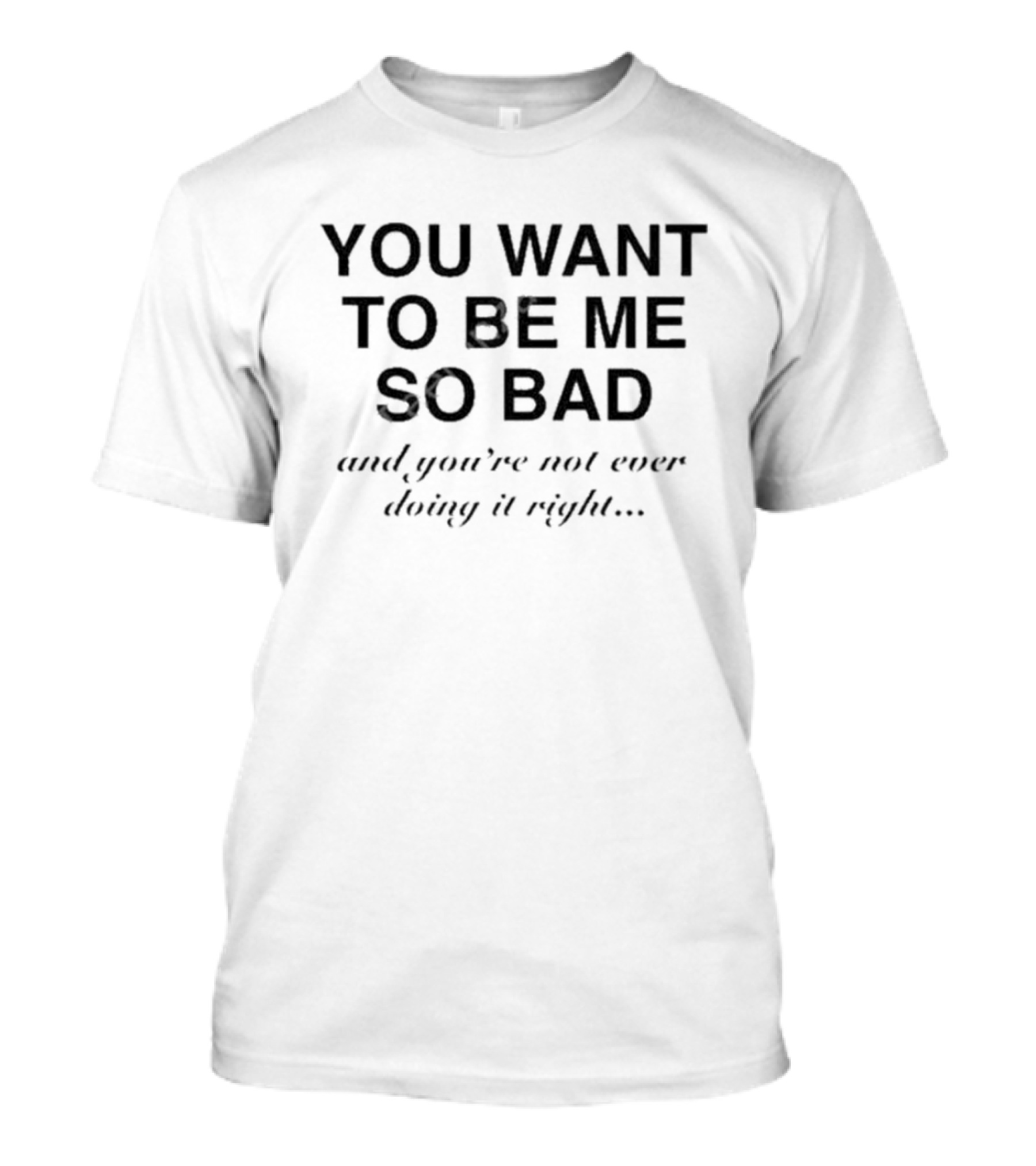 YOU WANT TO BE ME SO BAD AND YOU’RE NOT EVER DOING IT RIGHT T-Shirt