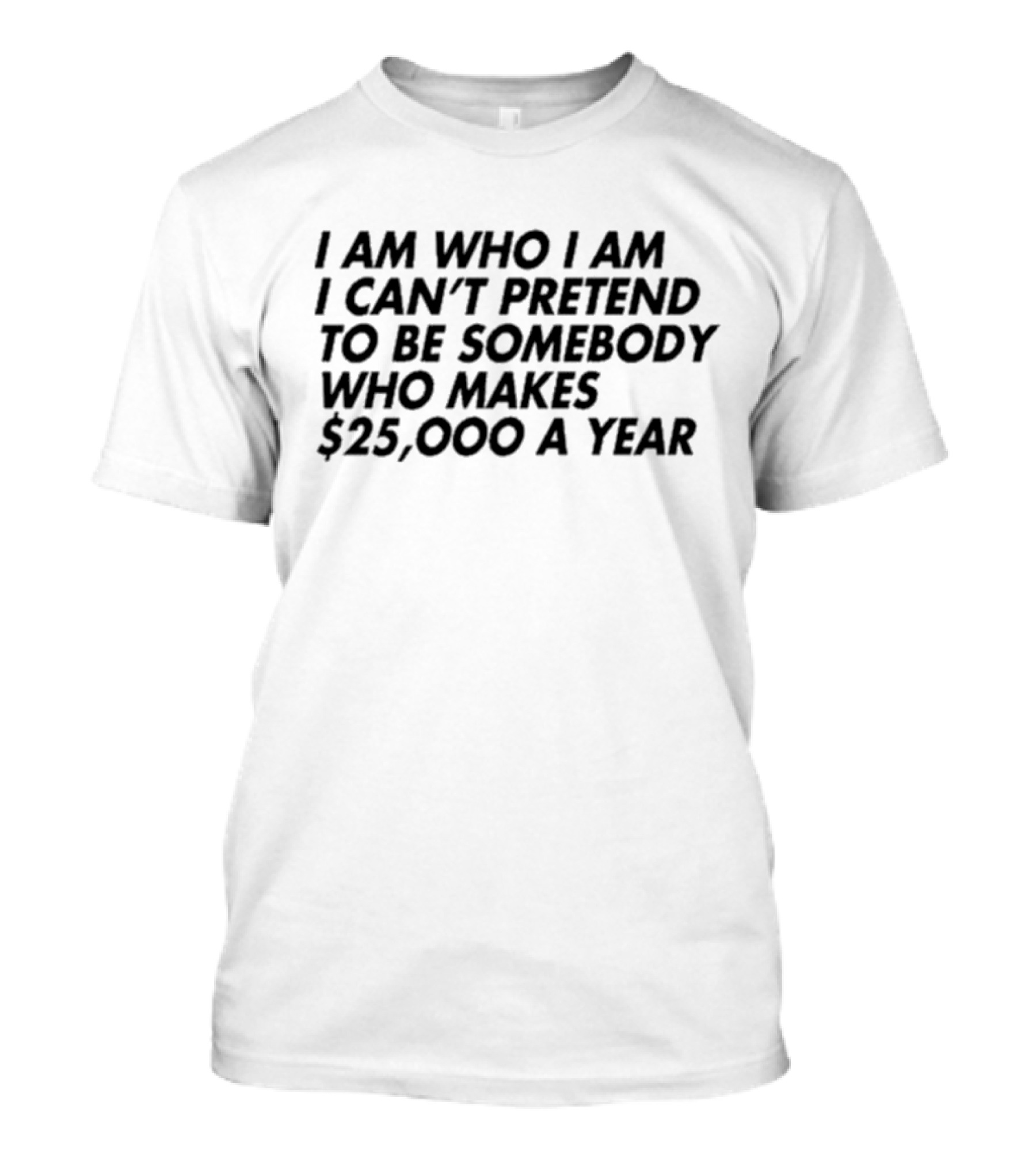 I Am Who I Am I Can’t Pretend To Be Somebody Who Makes $25,000 A Year T-Shirt
