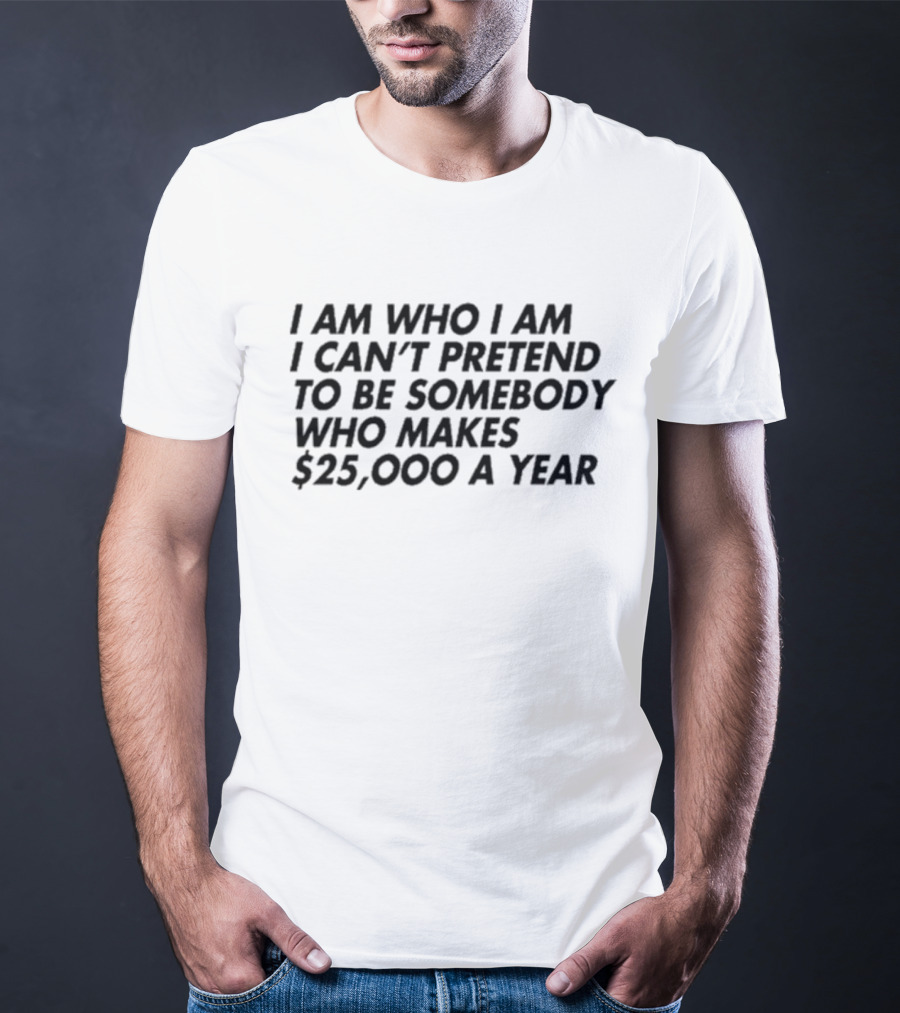I Am Who I Am I Can’t Pretend To Be Somebody Who Makes $25,000 A Year T-Shirt