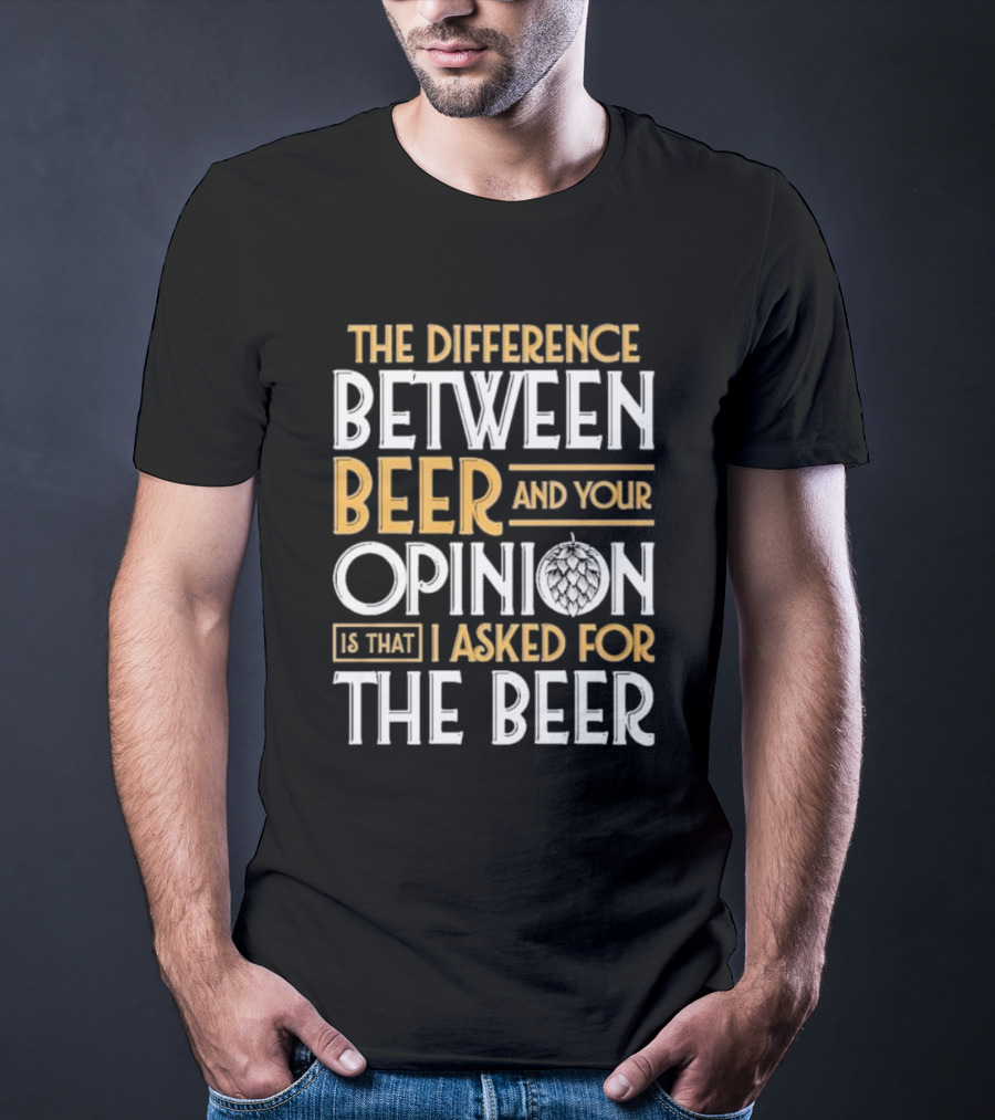 The Difference Between Beer And Your Opinion Is That I Asked For The Beer T-Shirt