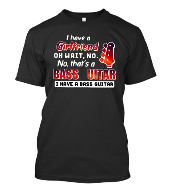 I Have A Girlfriend Oh Wait No No That’s A Bass Guitar I Have A Bass Guitar T-Shirt