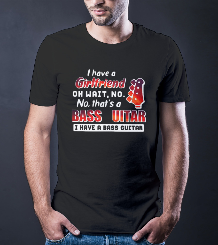 I Have A Girlfriend Oh Wait No No That’s A Bass Guitar I Have A Bass Guitar T-Shirt