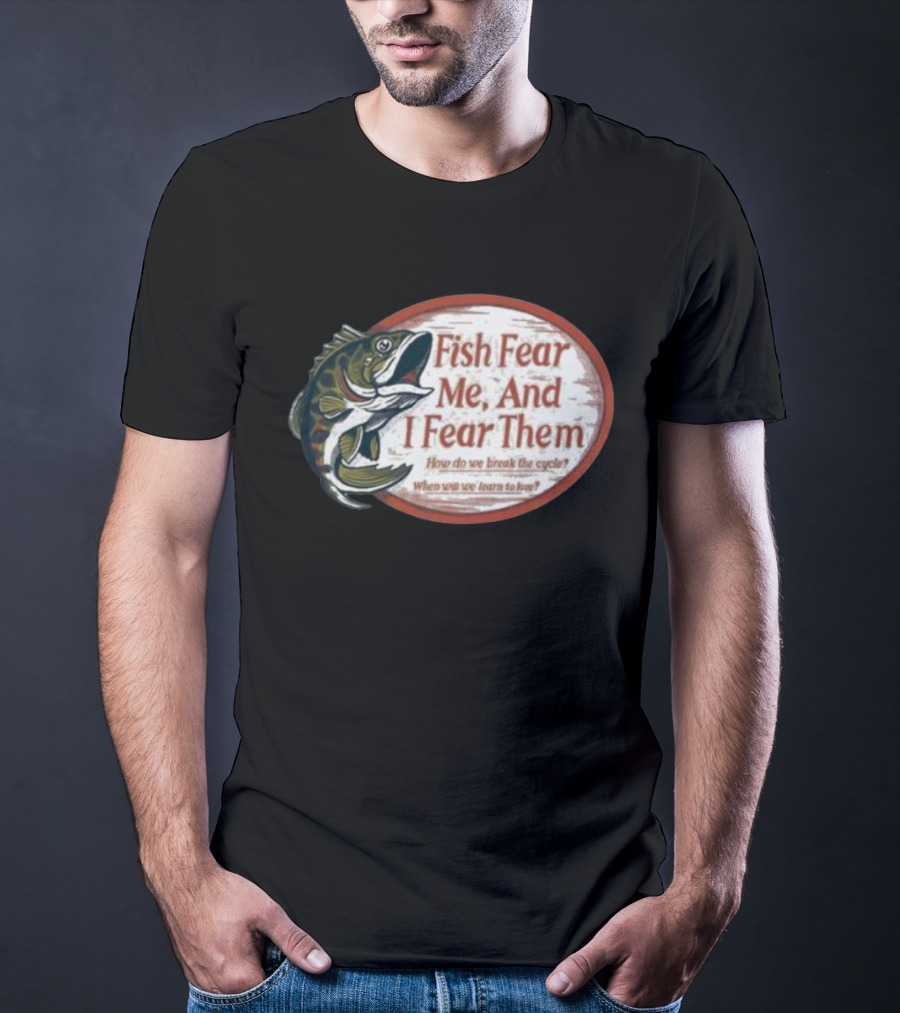 Fish Fear Me And I Fear Them How Do We Break The Cycle When Will We Learn To Love T-Shirt