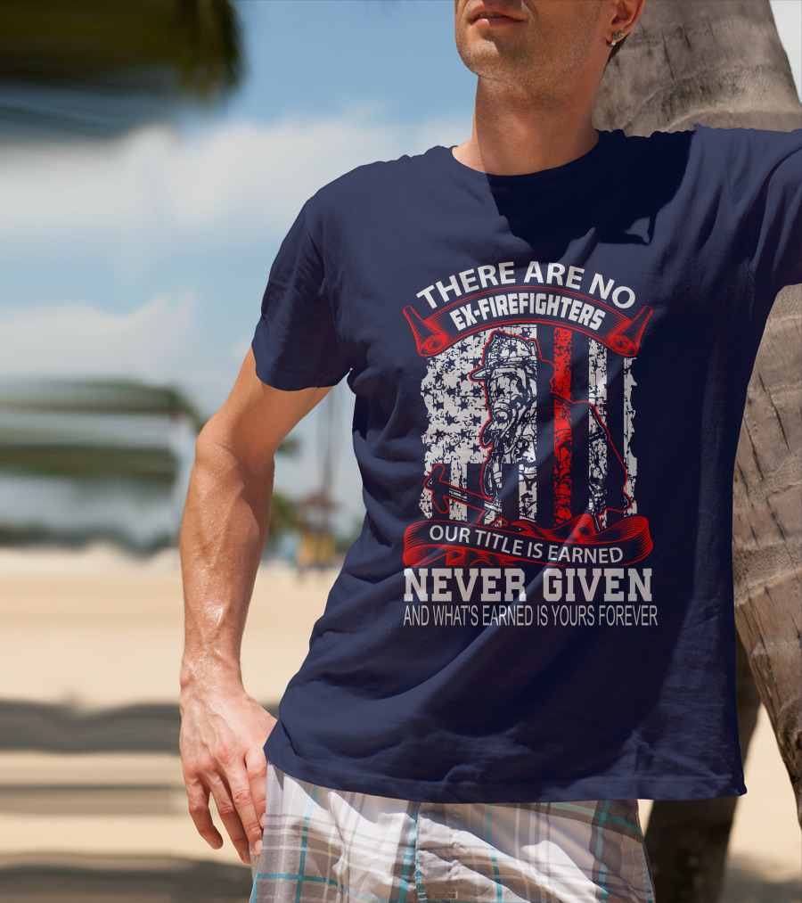 There Are No Ex-Firefighters Our Title Is Earned Never Given And What's Earned Is Yours Forever T-Shirt