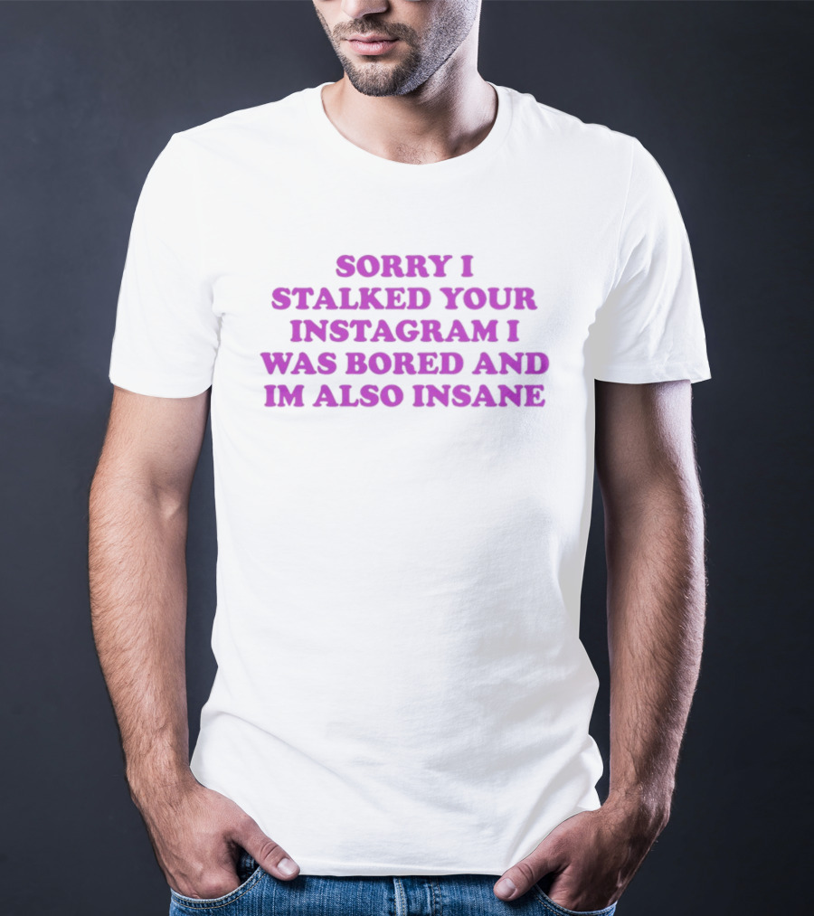 Sorry I Stalked Your Instagram I Was Bored And I'm Also Insane T-Shirt