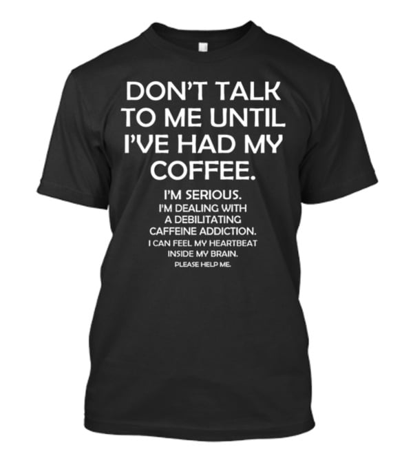 DON'T TALK TO ME UNTIL I'VE HAD MY COFFEE I'M SERIOUS I'M DEALING WITH A DEBILITATING CAFFEINE ADDICTION I CAN FEEL MY HEARTBEAT INSIDE MY BRAIN PLEASE HELP ME T-Shirt