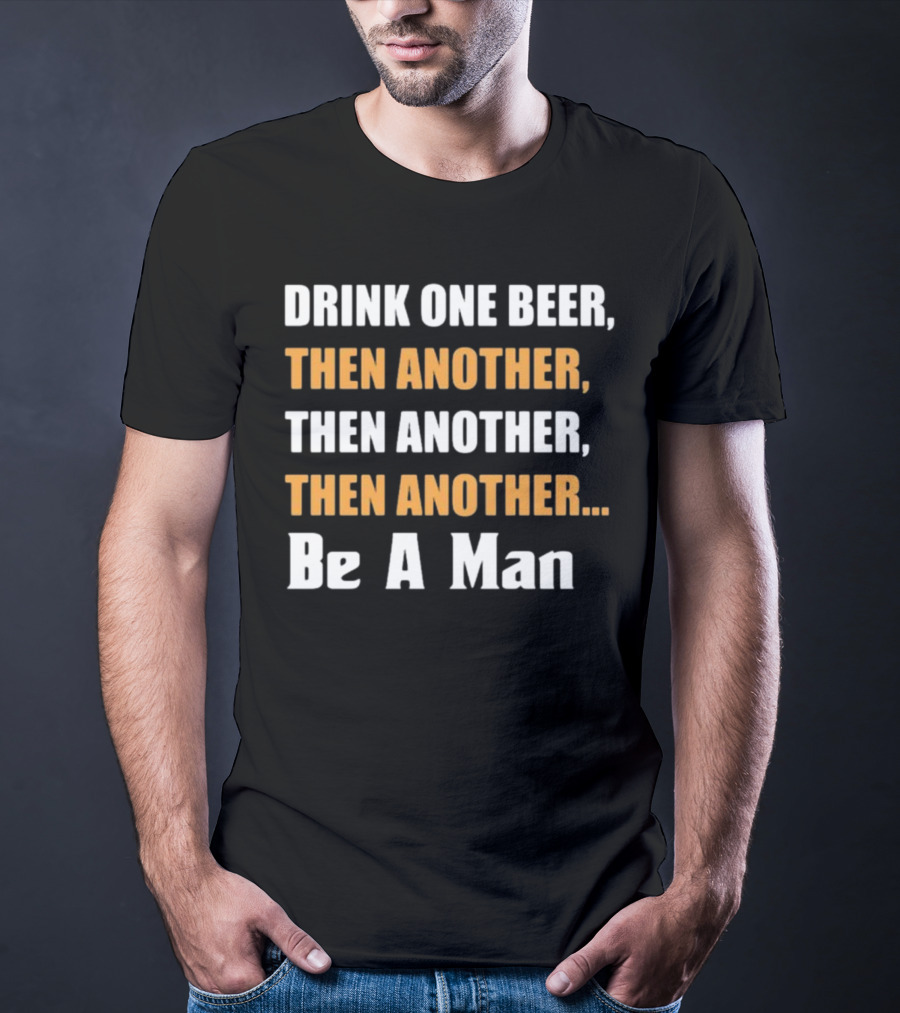 DRINK ONE BEER THEN ANOTHER THEN ANOTHER THEN ANOTHER BE A MAN T-Shirt
