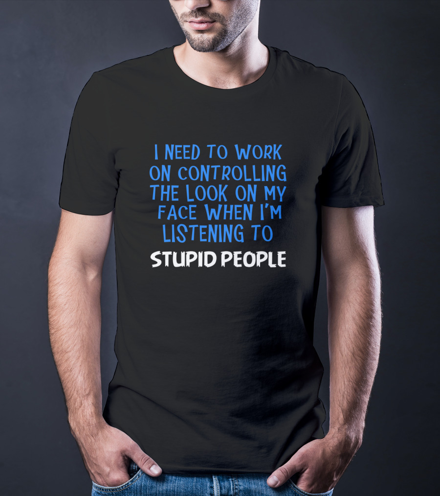 I Need To Work On Controlling The Look On My Face When I'm Listening To Stupid People T-Shirt