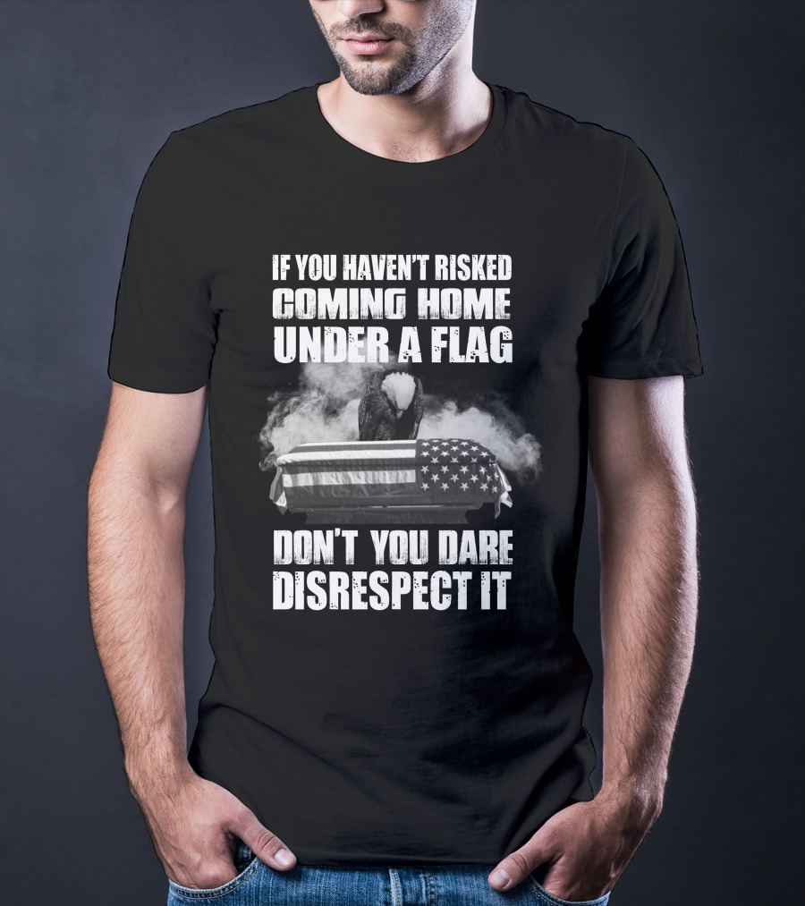 Eagle If You Haven't Risked Coming Home Under A Flag Don't You Dare Disrespect It T-Shirt