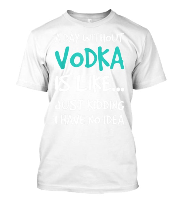 A Day Without Vodka Is Like Just Kidding I Have No Idea T-Shirt