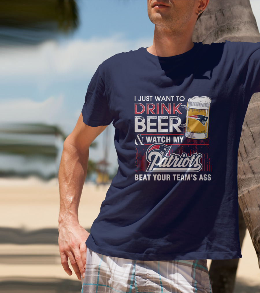 I Just Want To Drink Beer And Watch My Patriots Beat Your Team's Ass T-Shirt