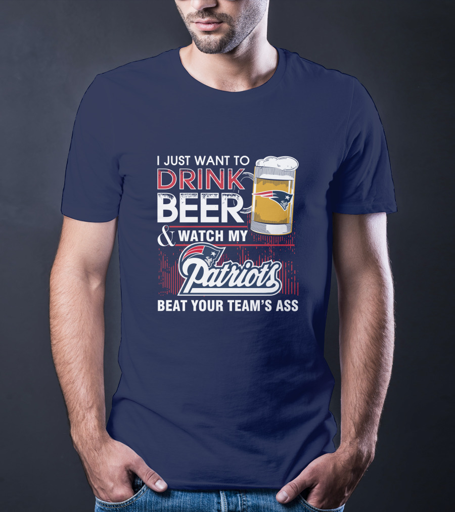 I Just Want To Drink Beer And Watch My Patriots Beat Your Team's Ass T-Shirt