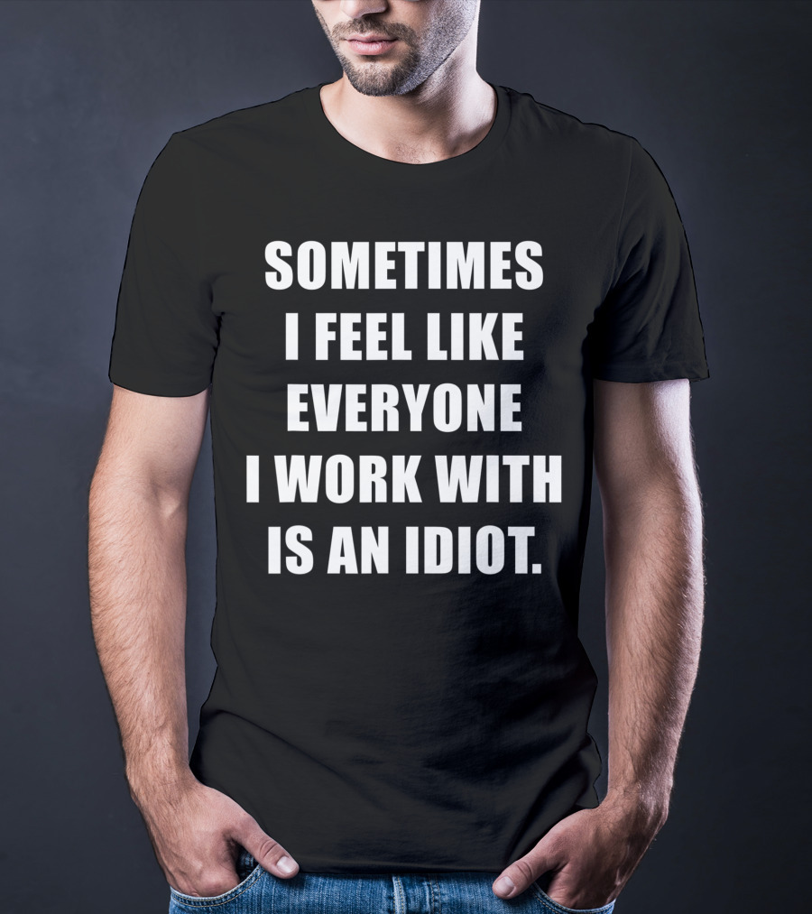 Sometimes I Feel Like Everyone I Work With Is An Idiot T-Shirt