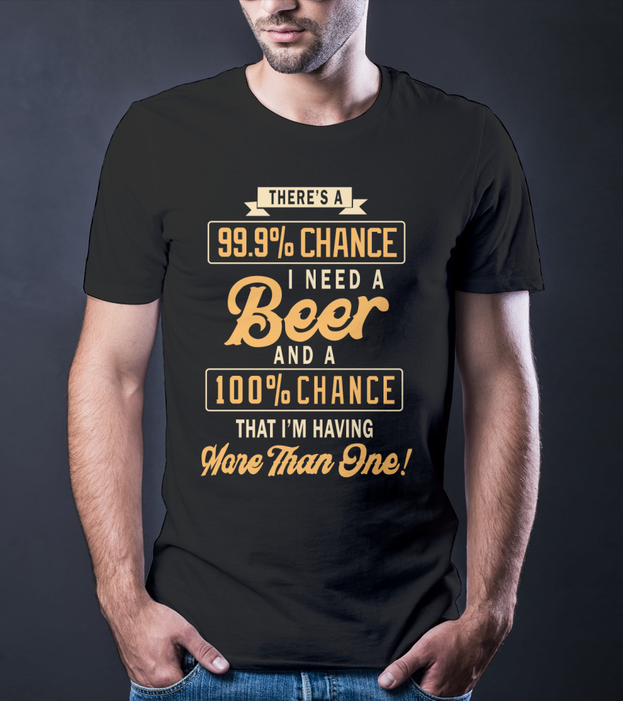 There's A 99.9% Chance I Need A Beer And A 100% Chance That I'm Having More Than One T-Shirt