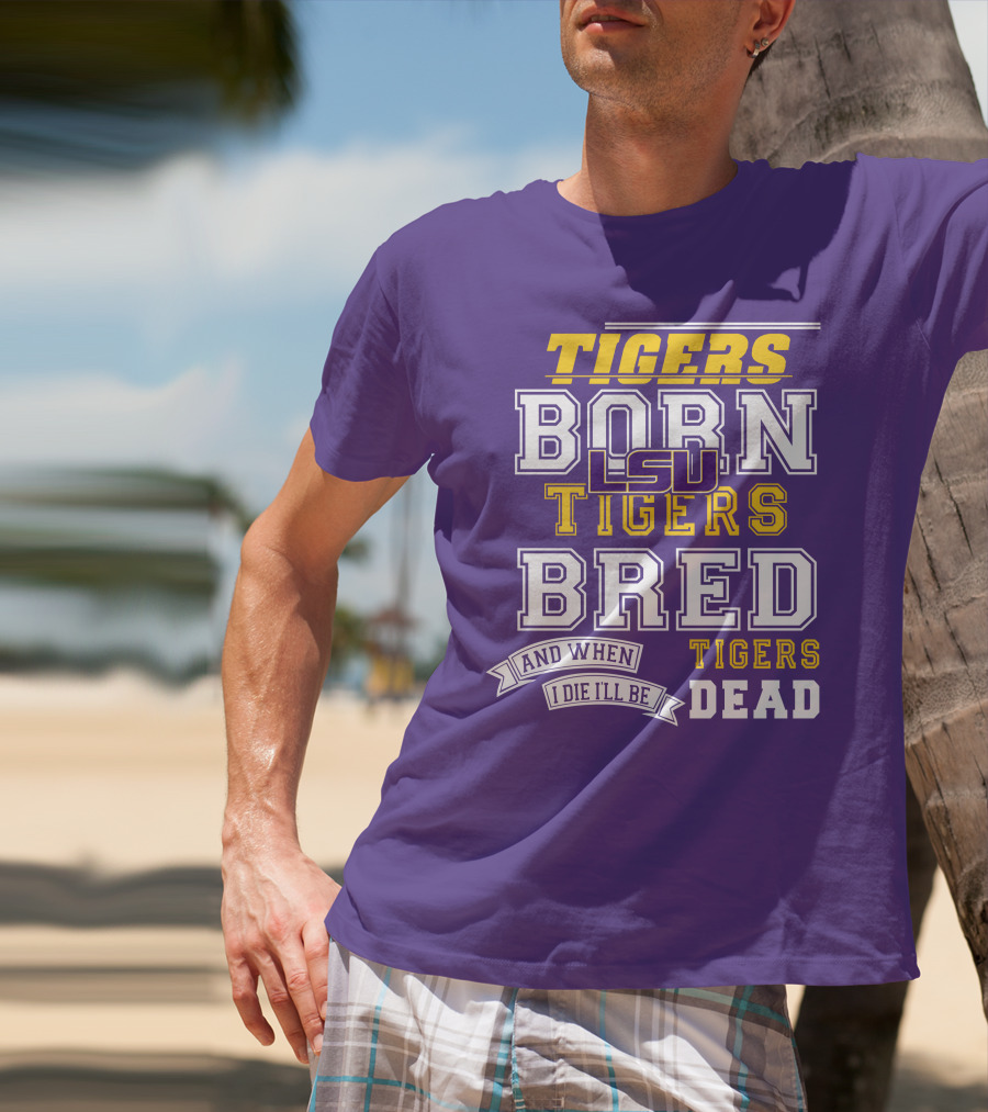 LSU Tigers Born Tigers Bred And When I Die I'll Be Tigers Dead T-Shirt