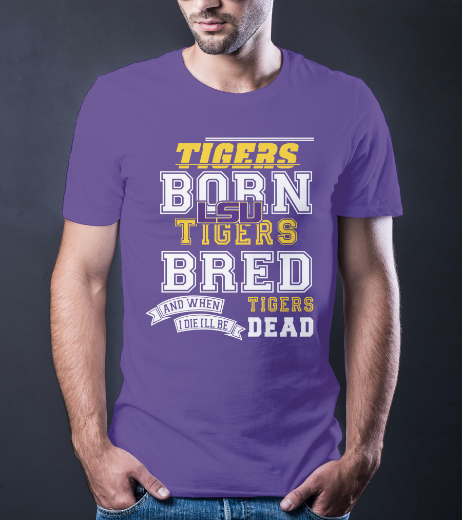 LSU Tigers Born Tigers Bred And When I Die I'll Be Tigers Dead T-Shirt
