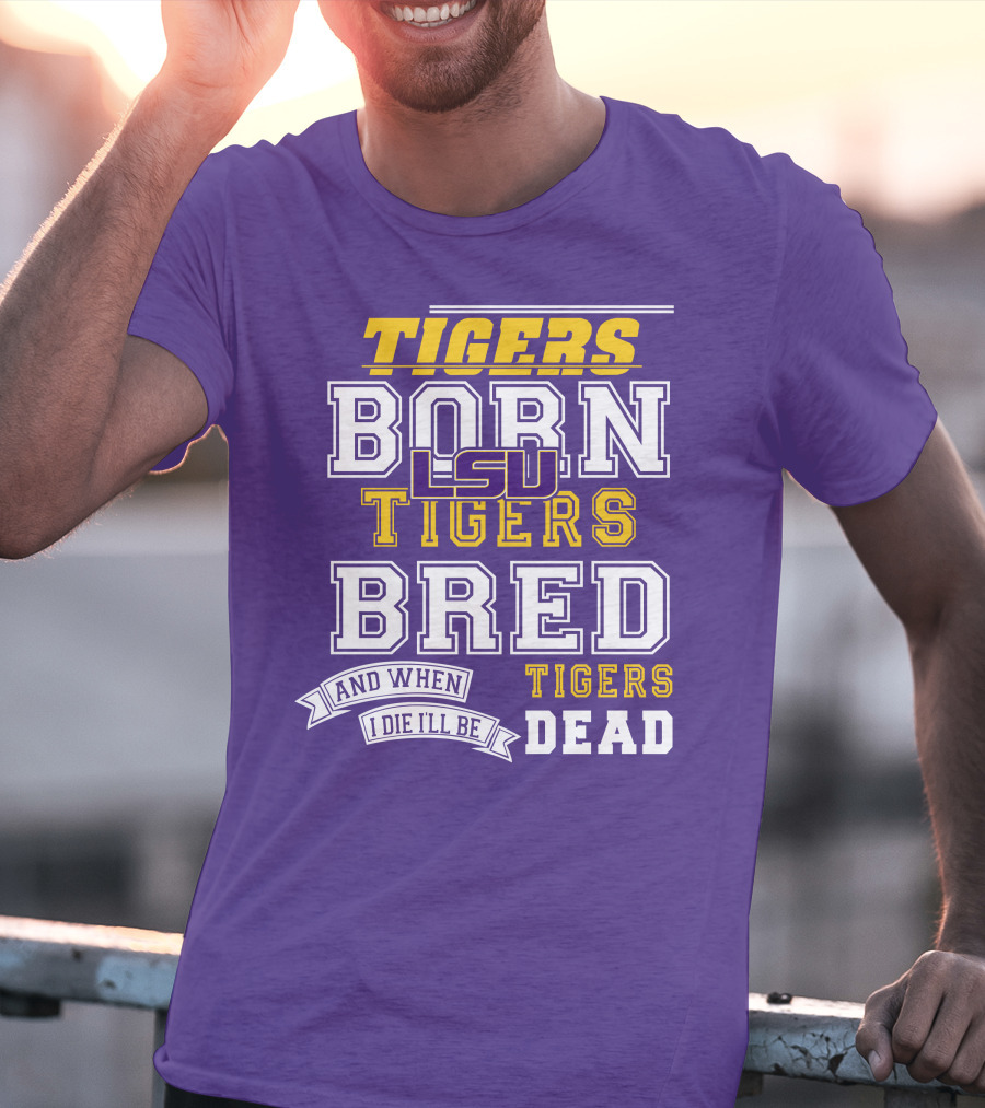 LSU Tigers Born Tigers Bred And When I Die I'll Be Tigers Dead T-Shirt