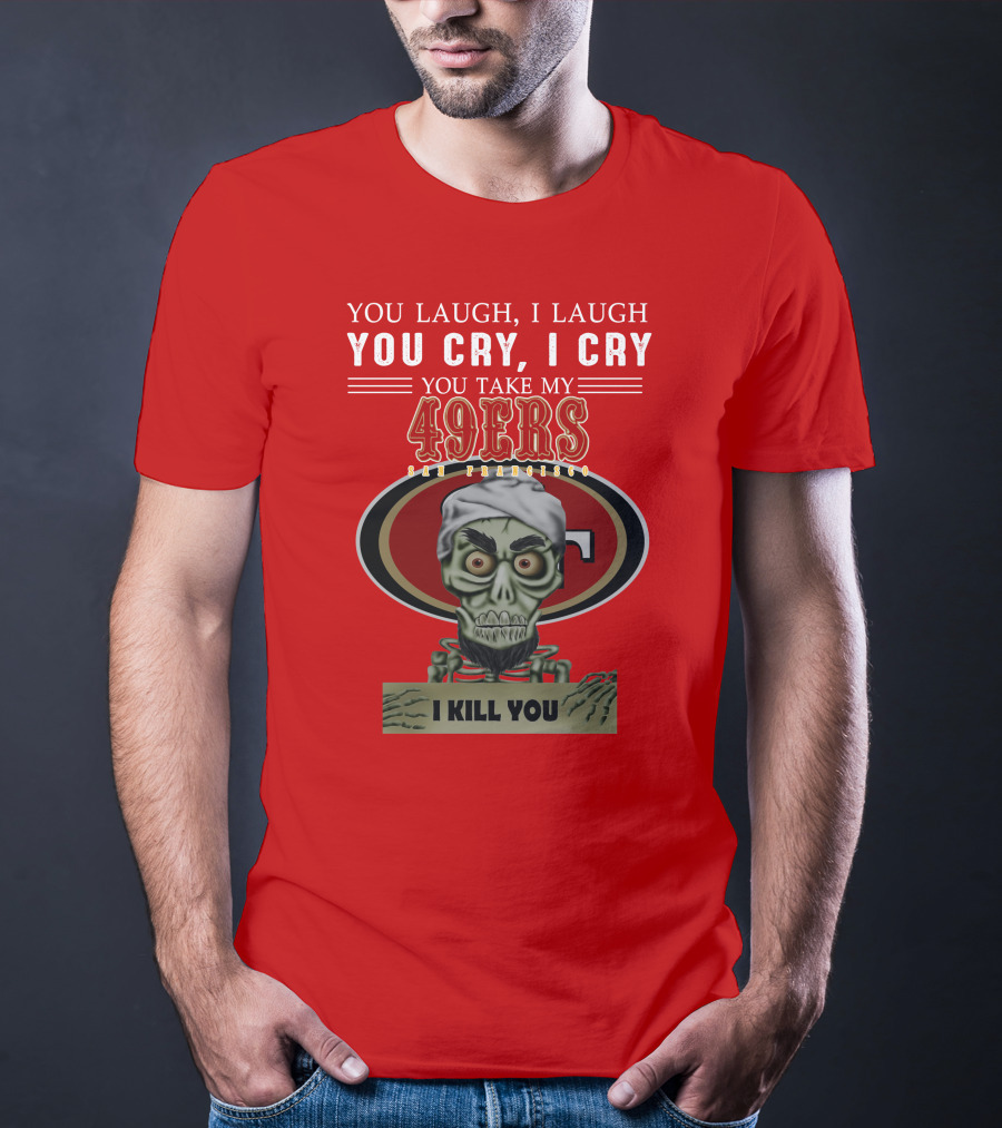 You Laugh I Laugh You Cry I Cry You Take My 49ers San Francisco Jeff Dunham I Kill You T-Shirt