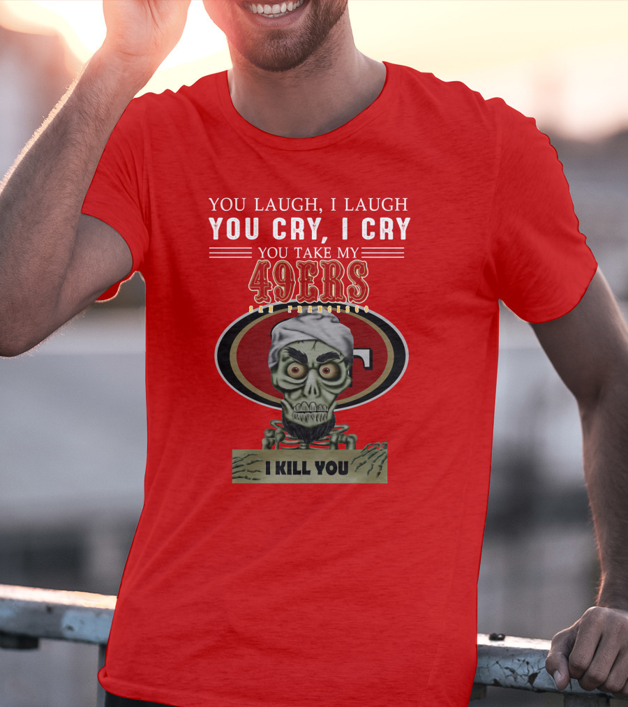 You Laugh I Laugh You Cry I Cry You Take My 49ers San Francisco Jeff Dunham I Kill You T-Shirt