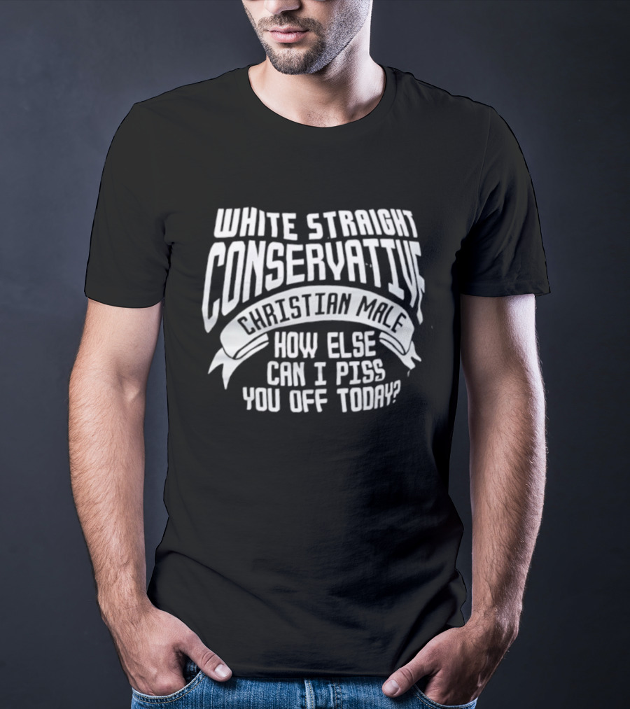 White Straight Conservative Christian Male How Else Can I Piss You Off Today T-Shirt