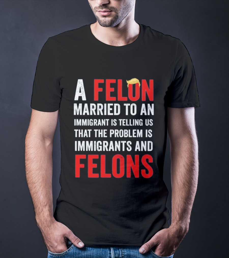 A Felon Married To An Immigrant Is Telling Us That The Problem Is Immigrants And Felons T-Shirt