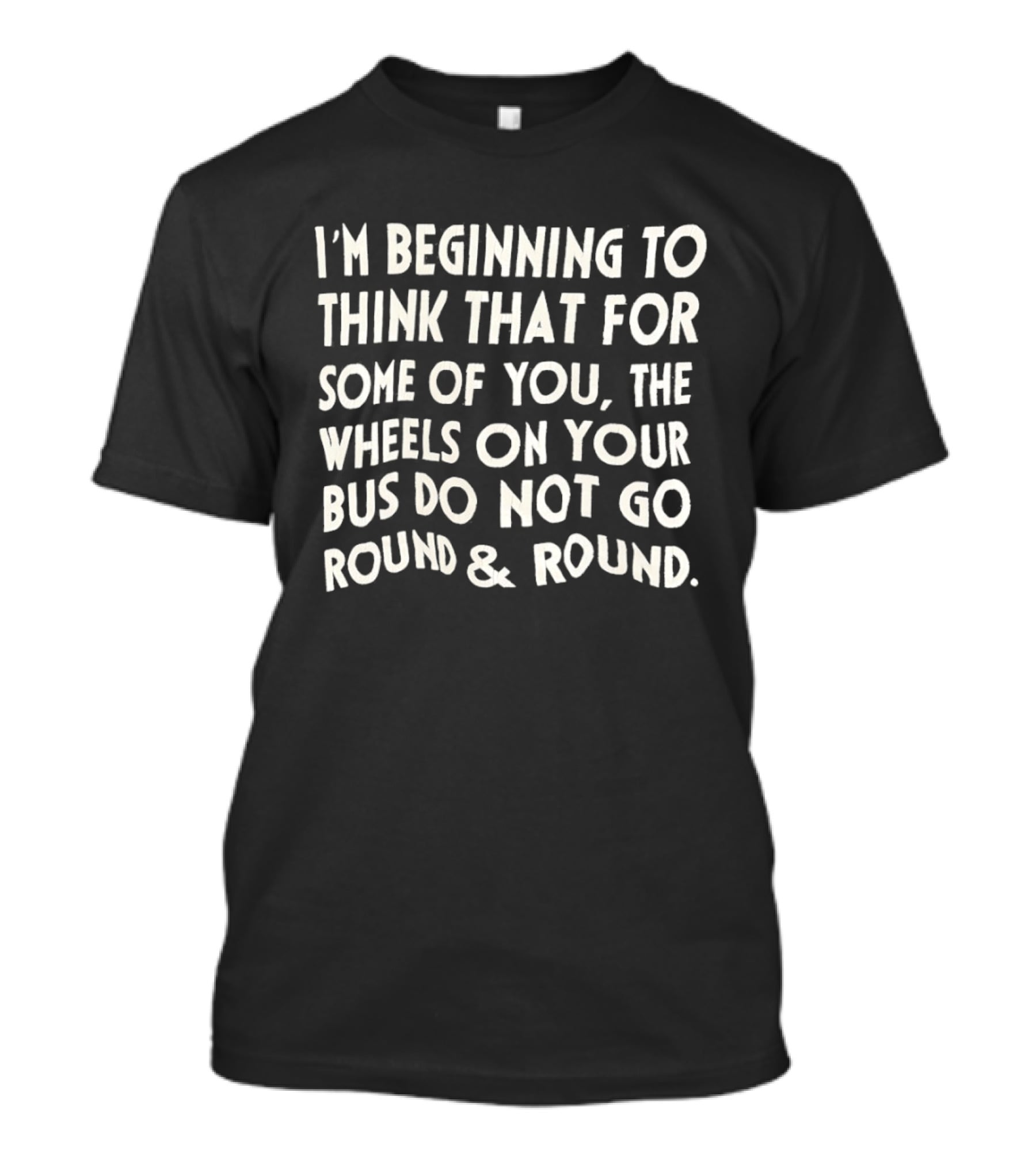 I'm Beginning To Think The Wheels On Your Bus Do Not Go Round And Round T-Shirt
