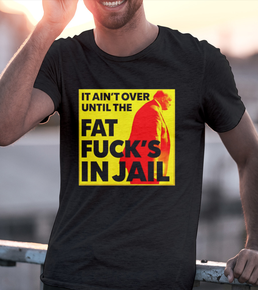 It Ain't Over Until The Fat Fuck's In Jail Trump T-Shirt