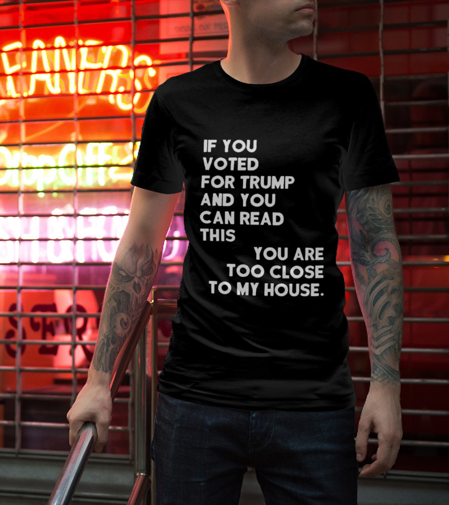 If You Voted For Trump And You Can Read This You Are Too Close To My House T-Shirt