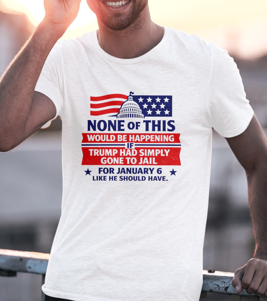 None Of This Would Be Happening If Trump Had Simply Gone To Jail January 6 Like He Should Have T-Shirt