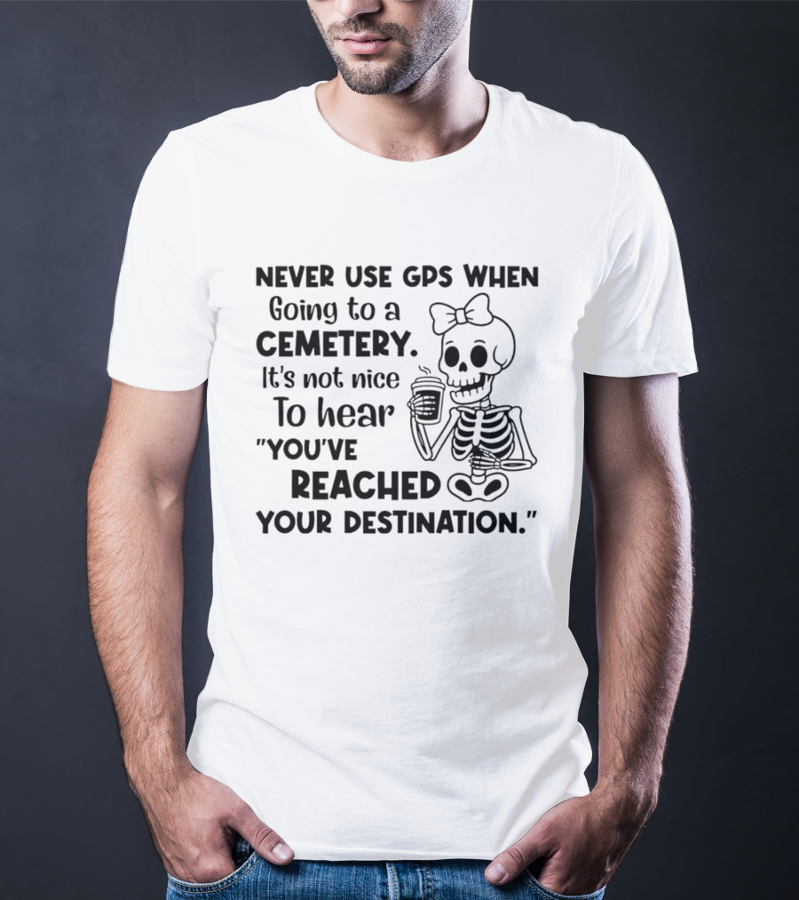 Never Use GPS When Going To A Cemetery It's Not Nice To Hear You've Reached Your Destination Skeleton T-Shirt