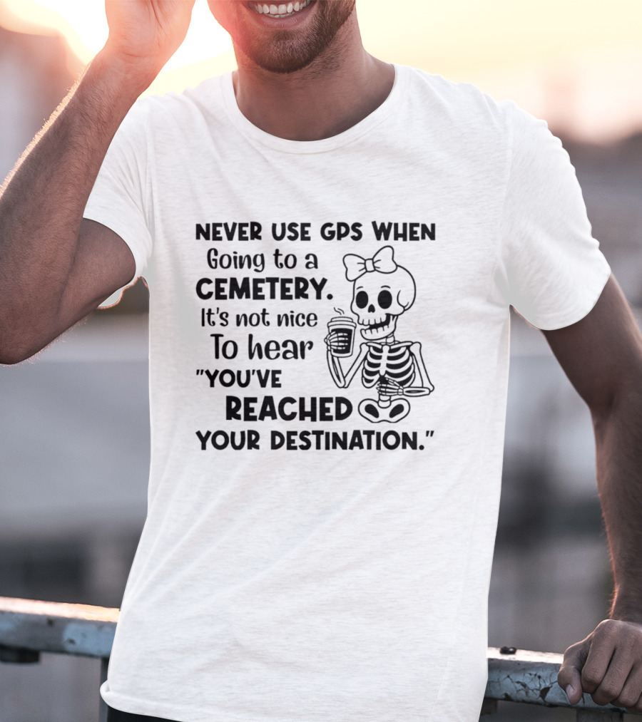 Never Use GPS When Going To A Cemetery It's Not Nice To Hear You've Reached Your Destination Skeleton T-Shirt