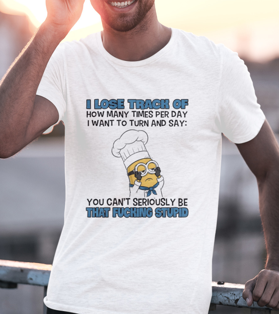 Minion I Lose Track How Many Times Per Day You Can't Seriously Be That Fucking Stupid T-Shirt