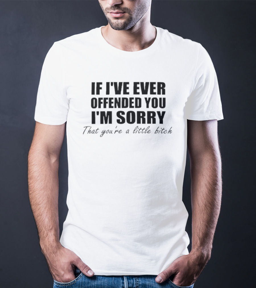 I'm Sorry If I've Ever Offended You That You're A Little Bitch T-Shirt