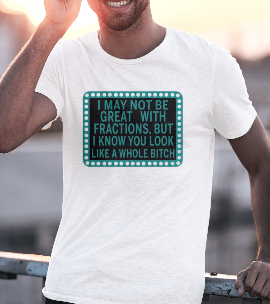 I May Not Be Great With Fractions But I Know You Look Like A Whole Bitch T-Shirt