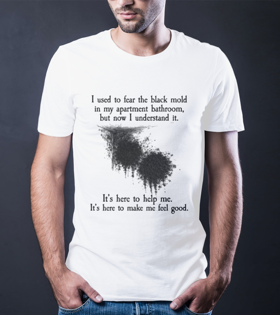 I Used To Fear The Black Mold In My Apartment Bathroom Now I Understand It's Here To Help Me Feel Good T-Shirt