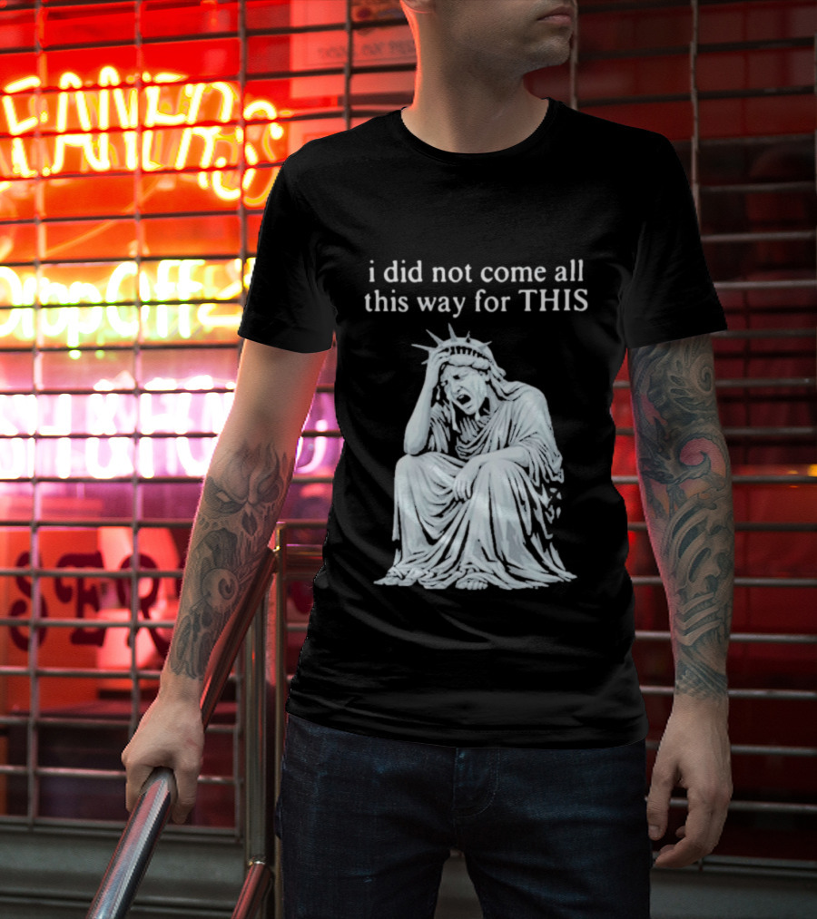 I Did Not Come All This Way For This Anti Trump Statue Of Liberty Sarcastic Political T-Shirt
