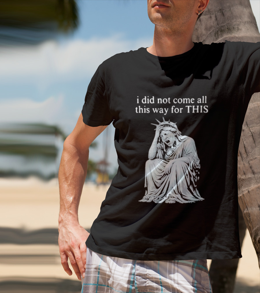 I Did Not Come All This Way For This Anti Trump Statue Of Liberty Sarcastic Political T-Shirt