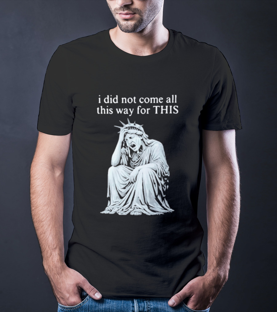 I Did Not Come All This Way For This Anti Trump Statue Of Liberty Sarcastic Political T-Shirt