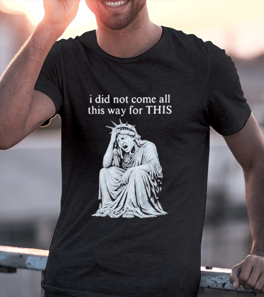 I Did Not Come All This Way For This Anti Trump Statue Of Liberty Sarcastic Political T-Shirt