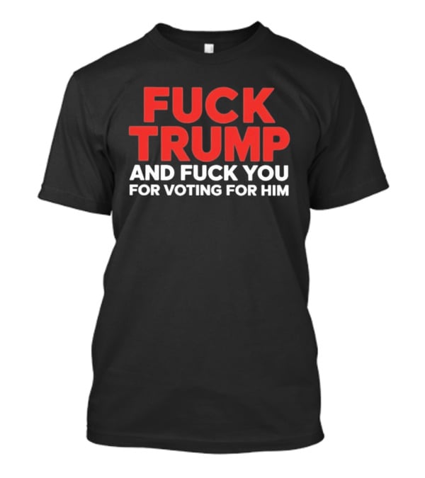 Fuck Trump And Fuck You For Voting For Him T-Shirt