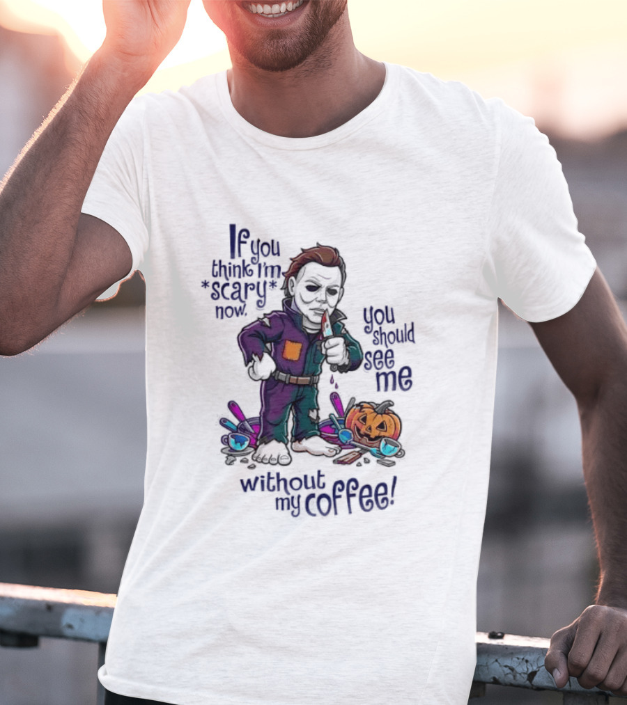 Michael Myers If You Think I'm Scary Now You Should See Me Without My Coffee T-Shirt