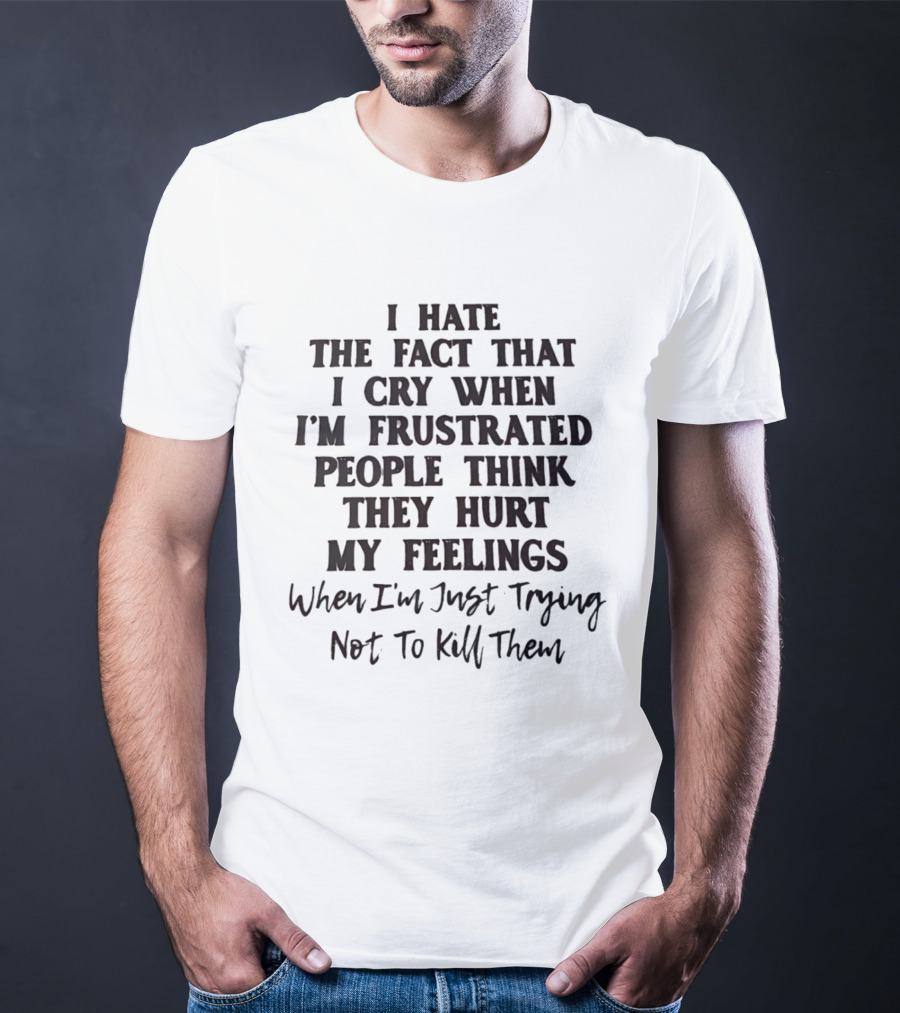 I Hate The Fact That I Cry When I'm Frustrated People Think They Hurt My Feelings When I'm Just Trying Not To Kill Them T-Shirt