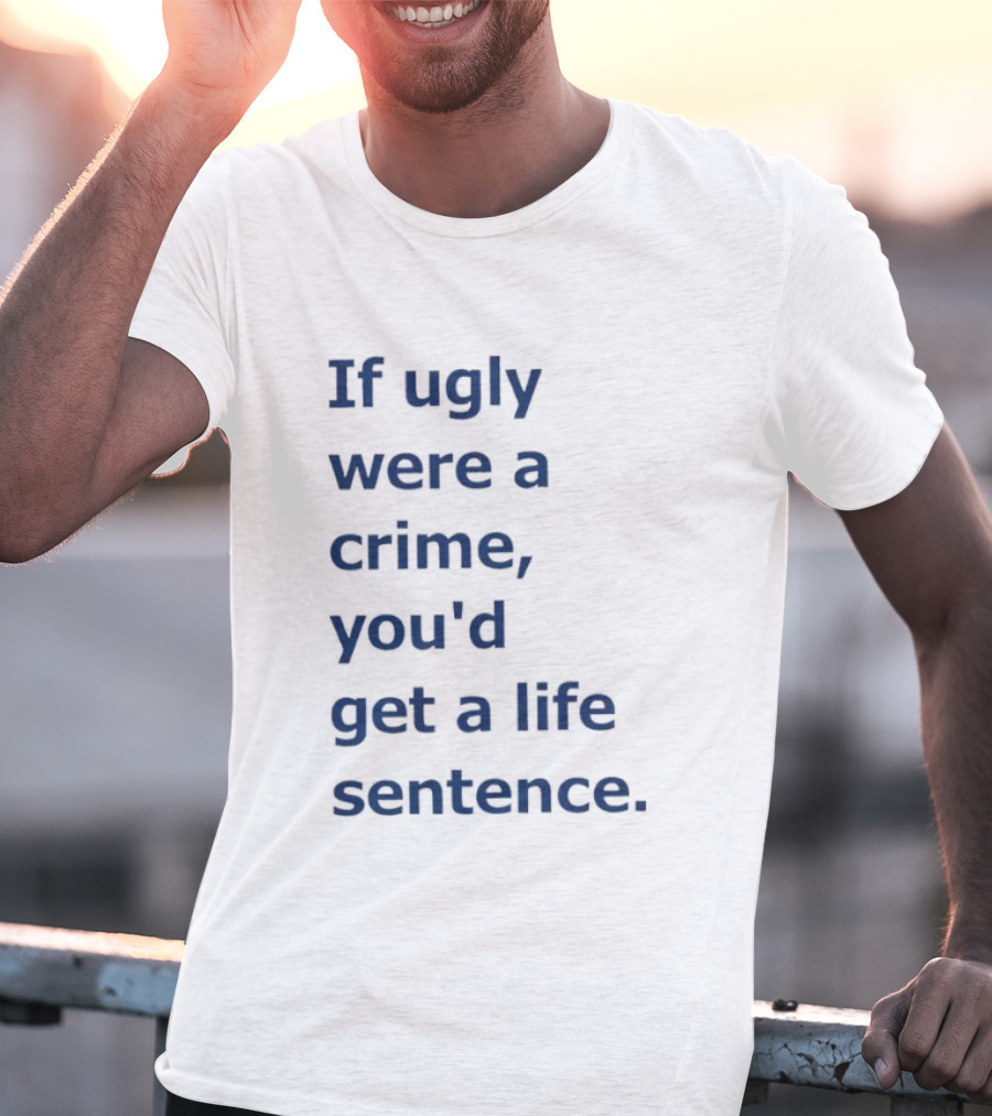 If Ugly Were A Crime You'd Get A Life Sentence T-Shirt
