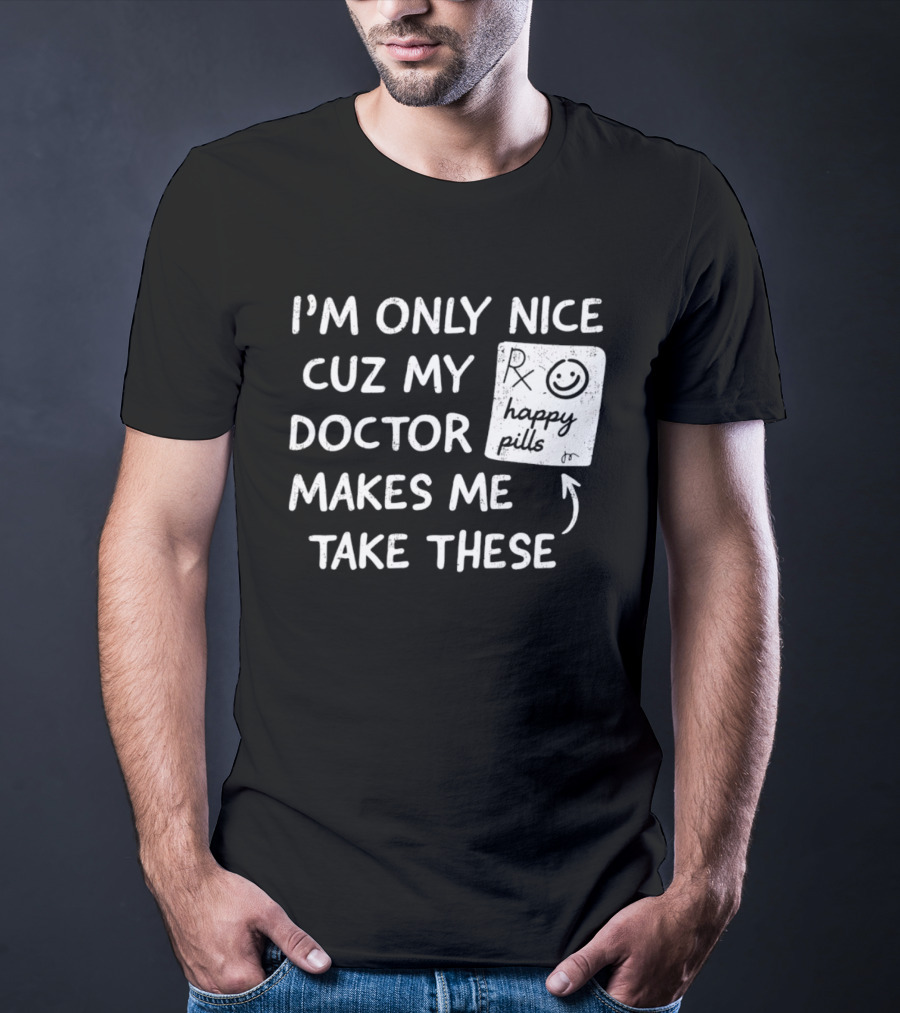 I'm Only Nice Cuz My Doctor Makes Me Take These Happy Pills T-Shirt