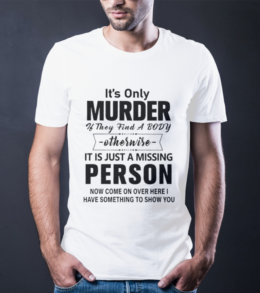 It's Only Murder If They Find A Body Otherwise It Is Just A Missing Person Now Come On Over Here I Have Something To Show You T-Shirt
