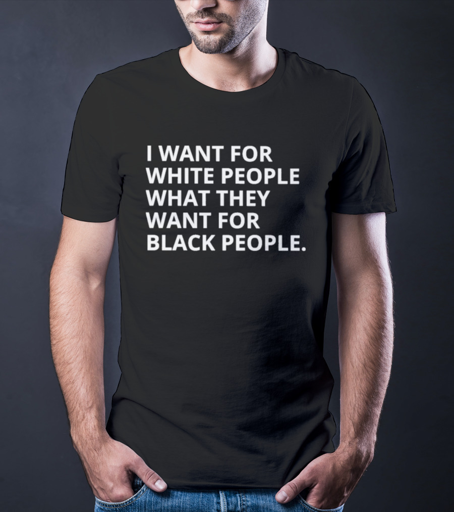 I Want For White People What They Want For Black People T-Shirt