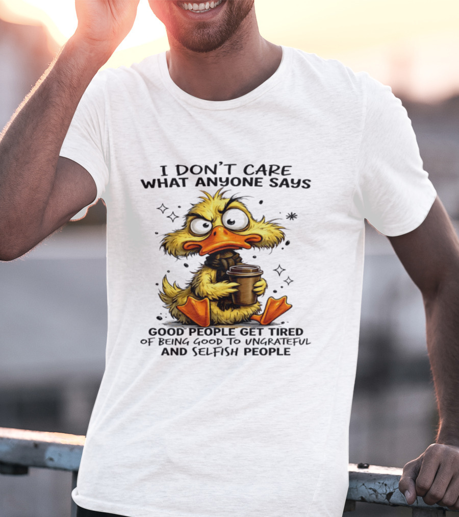 I Don't Care What Anyone Says Good People Get Tired Of Being Good To Ungrateful And Selfish People Duck T-Shirt