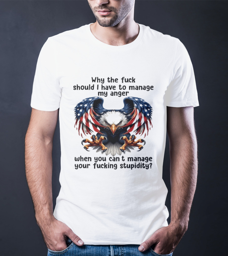 Eagle Why The Fuck Should I Have To Manage My Anger When You Can't Manage Your Fucking Stupidity T-Shirt