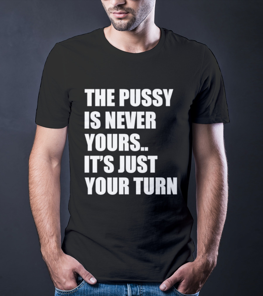 The Pussy Is Never Yours It's Just Your Turn T-Shirt