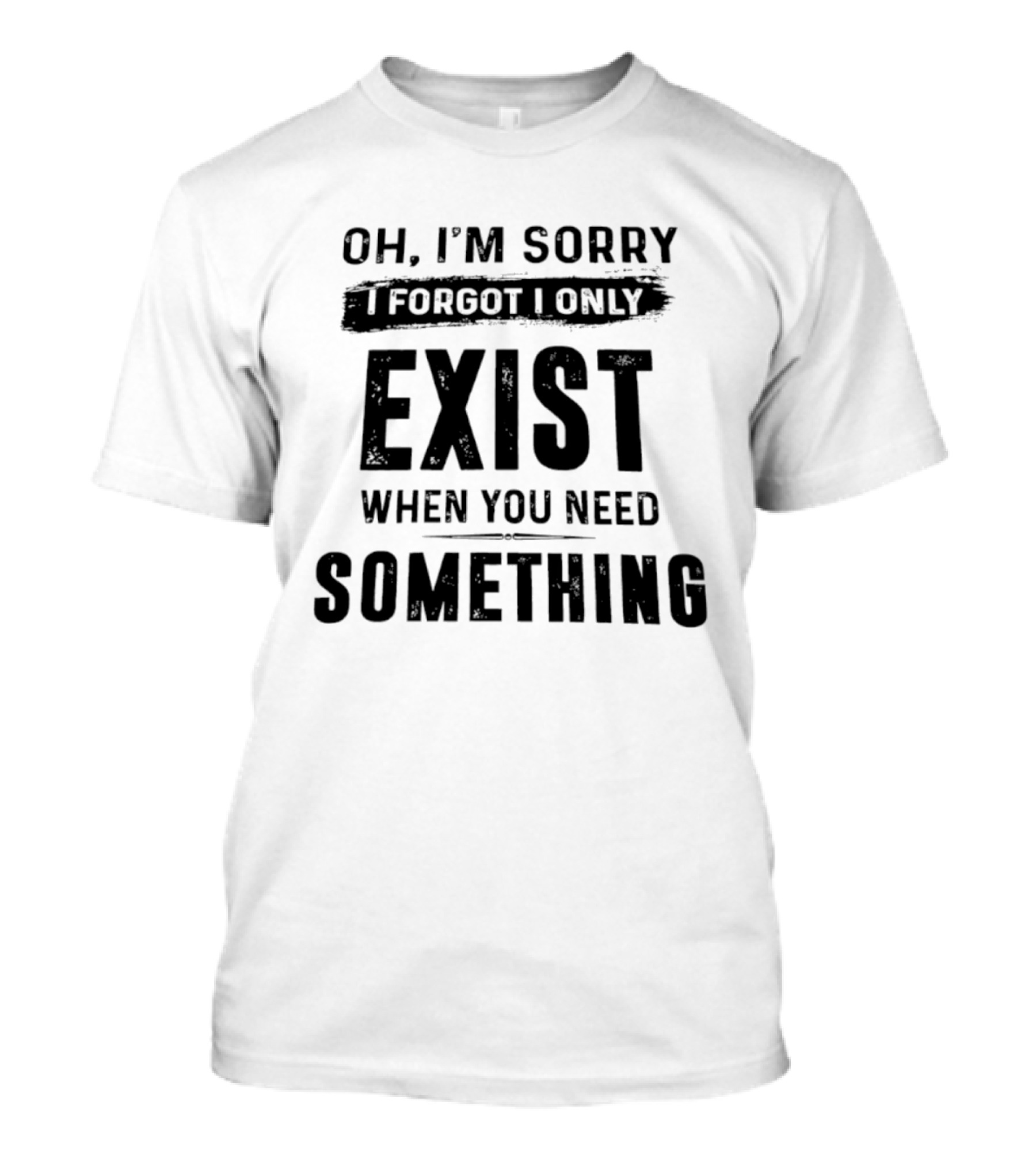 Oh I'm Sorry I Forgot I Only Exist When You Need Something T-Shirt